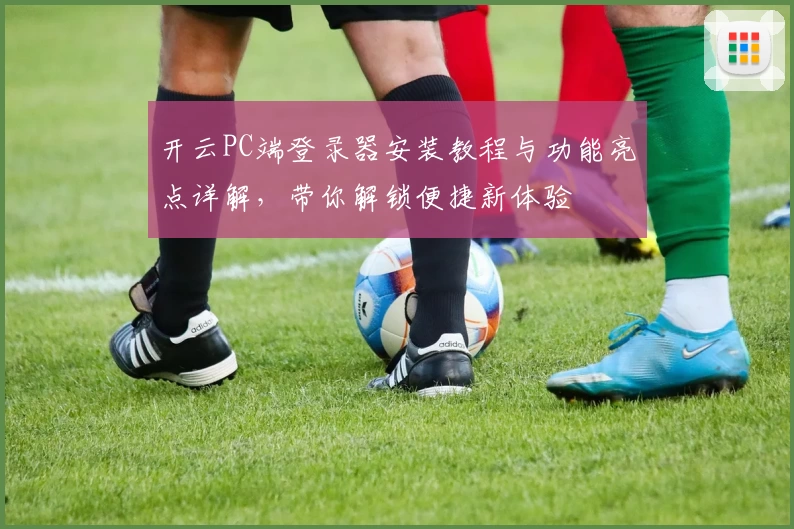 开云PC端登录器安装教程与功能亮点详解，带你解锁便捷新体验