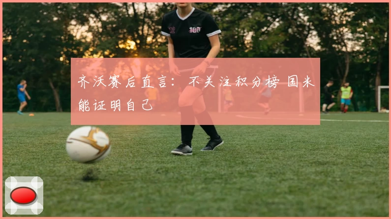 齐沃赛后直言：不关注积分榜 国米能证明自己