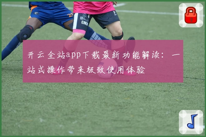 开云全站app下载最新功能解读：一站式操作带来极致使用体验