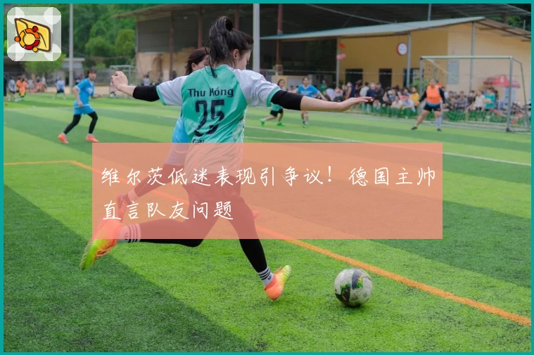 维尔茨低迷表现引争议!德国主帅直言队友问题