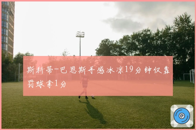 斯科蒂-巴恩斯手感冰凉19分钟仅靠罚球拿1分