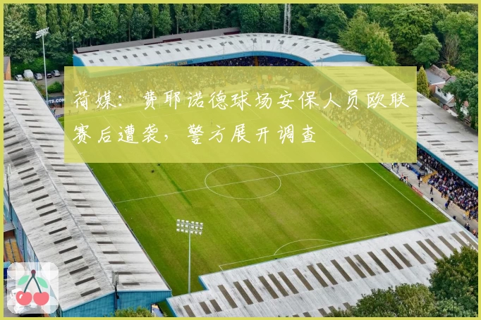 荷媒：费耶诺德球场安保人员欧联赛后遭袭，警方展开调查