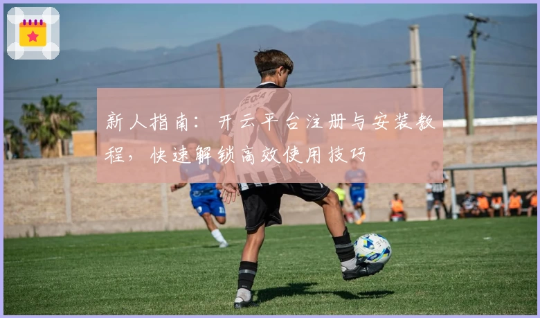 新人指南：开云平台注册与安装教程，快速解锁高效使用技巧