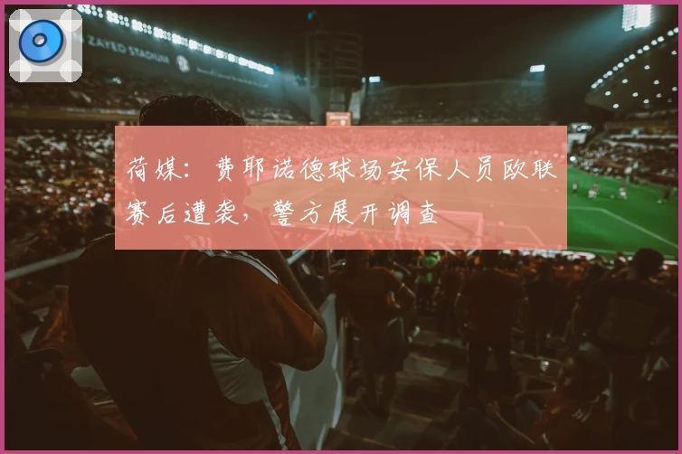 荷媒：费耶诺德球场安保人员欧联赛后遭袭，警方展开调查