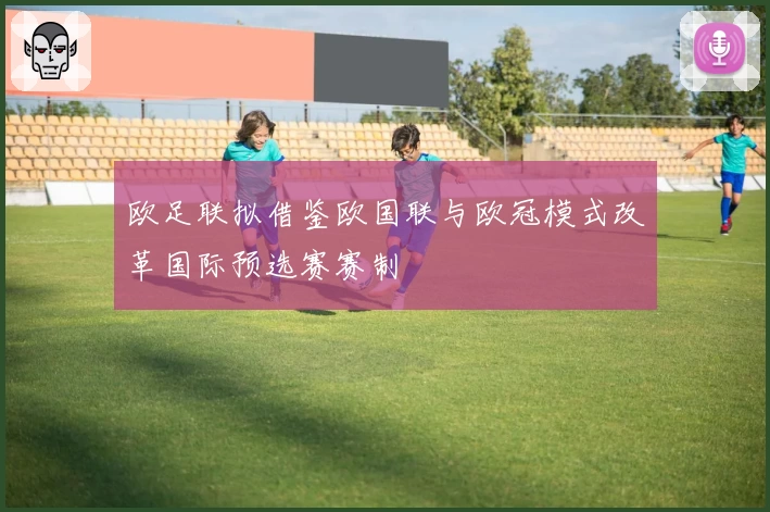 欧足联拟借鉴欧国联与欧冠模式改革国际预选赛赛制