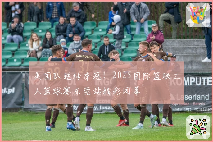 美国队逆转夺冠！2025国际篮联三人篮球赛东莞站精彩闭幕