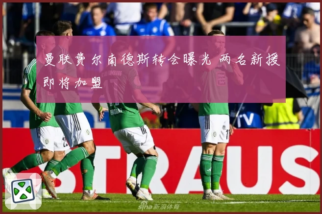 曼联费尔南德斯转会曝光 两名新援即将加盟