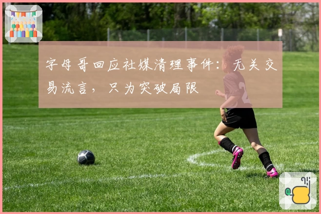 字母哥回应社媒清理事件：无关交易流言，只为突破局限